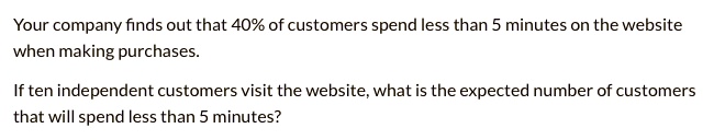 Your company finds out that 40% of customers spend less than 5 minutes on the website
when making purchases.

If ten independent customers visit the website, what is the expected number of customers
that will spend less than 5 minutes?