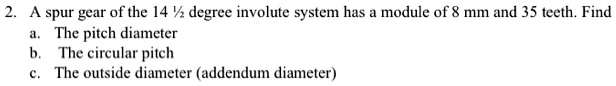 2. A spur gear of the 14 1/2 degree involute system has a module of 8 mm and 35 teeth. Find
a. The pitch diameter
b. The circular pitch
c. The outside diameter (addendum diameter)