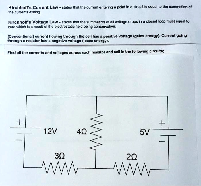 Kirchhoff's Current Law - states that the current entering a point in a circuit is equal to the summation of the currents exiting.
Kirchhoff's Voltage Law - states that the summation of all voltage drops in a closed loop must equal to zero which is a result of the electrostatic field being conservative.
(Conventional) current flowing through the cell has a positive voltage (gains energy). Current going through a resistor has a negative voltage (loses energy).
Find all the currents and voltages across each resistor and cell in the following circuits;
12V
4?
5V
3?
2?