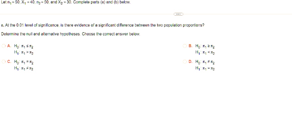 Let n1 = 50, x1 = 40, n2 = 50, and x2 = 30. Complete parts (a) and (b) below.
8. At the 0.01 level of significance, is there evidence of a significant difference between the two population proportions?
Determine the null and alternative hypotheses. Choose the correct answer below.
A. H0: π1 ≤π2
H1: π1 > π2
C. H0: π1 = π2
H1: π1 ≠π2
B. H0: π1 ≥π2
H1: π1 < π2
D. H0: π1 ≠π2
H1: π1 = π2
