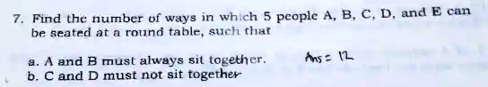 7. Find the number of ways in which 5 people A, B, C, D, and E can
be seated at a round table, such that
a. A and B must always sit together.
b. C and D must not sit together