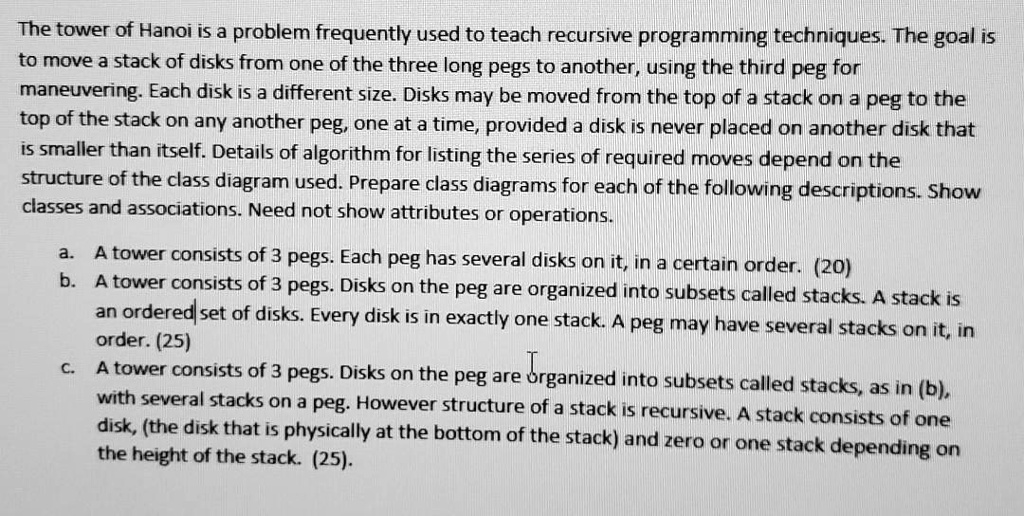 The tower of Hanoi is a problem frequently used to teach recursive programming techniques. The goal is
to move a stack of disks from one of the three long pegs to another, using the third peg for
maneuvering. Each disk is a different size. Disks may be moved from the top of a stack on a peg to the
top of the stack on any another peg, one at a time, provided a disk is never placed on another disk that
is smaller than itself. Details of algorithm for listing the series of required moves depend on the
structure of the class diagram used. Prepare class diagrams for each of the following descriptions. Show
classes and associations. Need not show attributes or operations.
a. A tower consists of 3 pegs. Each peg has several disks on it, in a certain order. (20)
b. A tower consists of 3 pegs. Disks on the peg are organized into subsets called stacks. A stack is
an ordered set of disks. Every disk is in exactly one stack. A peg may have several stacks on it, in
order. (25)
c. A tower consists of 3 pegs. Disks on the peg are organized into subsets called stacks, as in (b),
with several stacks on a peg. However structure of a stack is recursive. A stack consists of one
disk, (the disk that is physically at the bottom of the stack) and zero or one stack depending on
the height of the stack. (25).