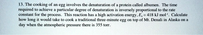 13. The cooking of an egg involves the denaturation of a protein called albumen. The time required to achieve a particular degree of denaturation is inversely proportional to the rate constant for the process. This reaction has a high activation energy, E? = 418 kJ mol?¹. Calculate how long it would take to cook a traditional three-minute egg on top of Mt. Denali in Alaska on a day when the atmospheric pressure there is 355 torr.