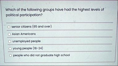 which of the following groups have had the highest levels of political participation senior citizens 65 and over asian americans unemployed people young people 18 24 people who did not gradu 05055