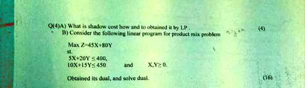 Q(4)A) What is shadow cost how and to obtained it by LP.
B) Consider the following linear program for product mix problem
Max Z = 45X + 80Y
st.
5X + 20Y ≤ 400,
10X + 15Y ≤ 450
and
X, Y ≥ 0.
Obtained its dual, and solve dual.