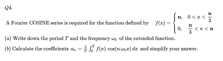Q4.
A Fourier COSINE series is required for the function defined by f(x) = 
  n, 0 < x < n/3
  0, n/3 < x < n

(a) Write down the period T and the frequency ?0 of the extended function.
(b) Calculate the coefficients an = 2/T ?[0 to T] f(x) cos(n ?0 x) dx and simplify your answer.