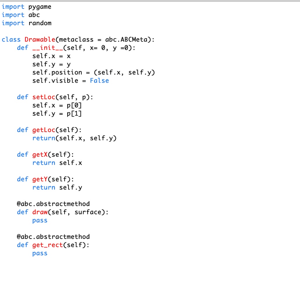 import pygame
import abc
import random
class Drawable (metaclass = abc.ABCMeta):
def init(self, x = 0, y = 0):
    self.x = x
    self.y = y
    self.position = (self.x, self.y)
    self.visible = False
def setLoc(self, p):
    self.x = p[0]
    self.y = p[1]
def getLoc(self):
    return(self.x, self.y)
def getX(self):
    return self.x
def getY(self):
    return self.y
@abc.abstractmethod
def draw(self, surface):
    pass
@abc.abstractmethod
def getrect(self):
    pass