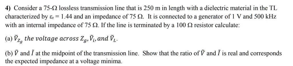 Consider a 75-? lossless transmission line that is 250 m in length with a dielectric material in the TL characterized by ?r = 1.44 and an impedance of 75 ?. It is connected to a generator of 1 V and 500 kHz with an internal impedance of 75 ?. If the line is terminated by a 100 ? resistor calculate:

(a) ?Zg the voltage across Zg, ?i, and ?L.

(b) ? and ? at the midpoint of the transmission line. Show that the ratio of ? and ? is real and corresponds the expected impedance at a voltage minima.