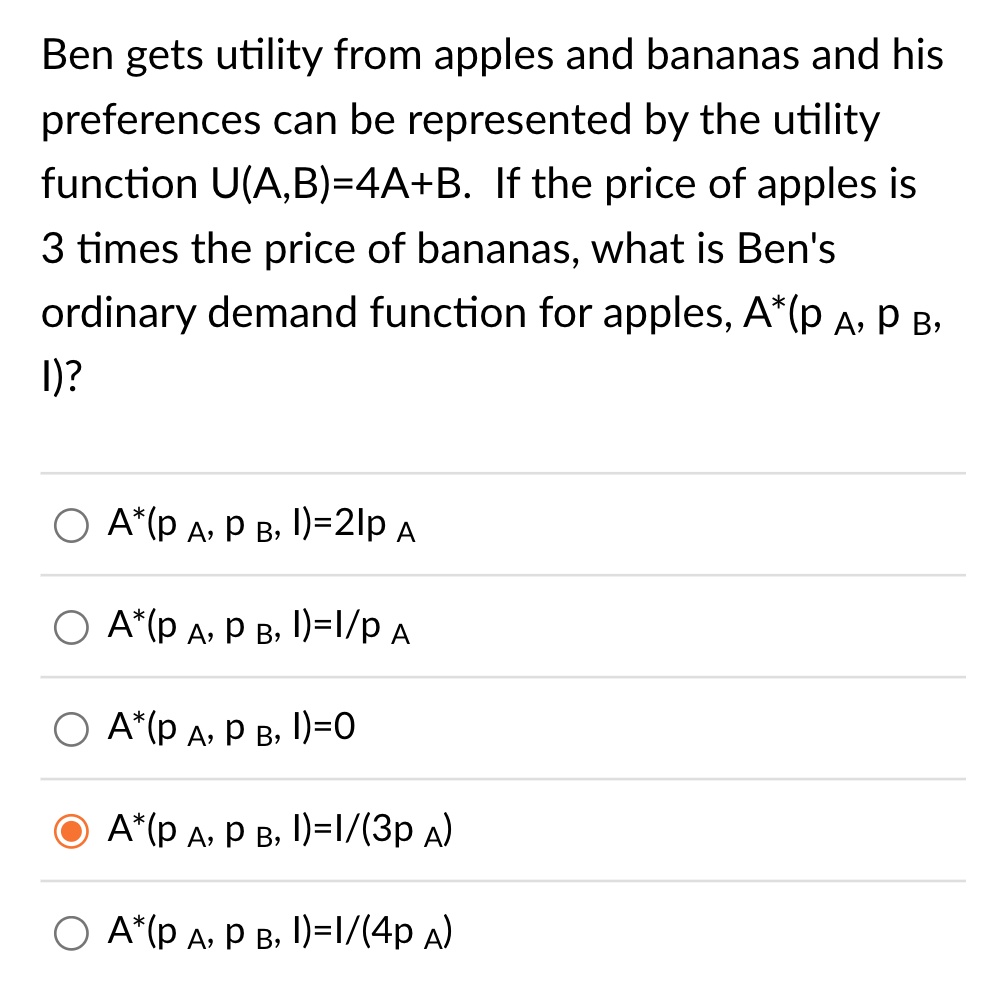 Ben gets utility from apples and bananas and his preferences can be represented by the utility function U(A,B)=4A+B. If the price of apples is 3 times the price of bananas, what is Ben's ordinary demand function for apples, A*(p A, p B, I)?
A*(p A, p B, I)=2I/p A
A*(p A, p B, I)=I/p A
A*(p A, p B, I)=0
A*(p A, p B, I)=I/(3p A)
A*(p A, p B, I)=I/(4p A)