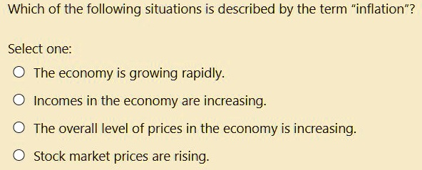 Which of the following situations is described by the term "inflation"?
Select one:
The economy is growing rapidly.
Incomes in the economy are increasing.
The overall level of prices in the economy is increasing.
Stock market prices are rising.