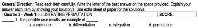 General Direction: Read each item carefully. Write the letter of the best answer on the space provided. Explain your
answer each item by showing your solution/s. Use extra sheet of paper for the solution/s.
Quarter 3 - Week 1: ILLUSTRATING PERMUTATION
1. The possible race results are example of 
a. combination
b. differentiation
c. integration
d. permutation