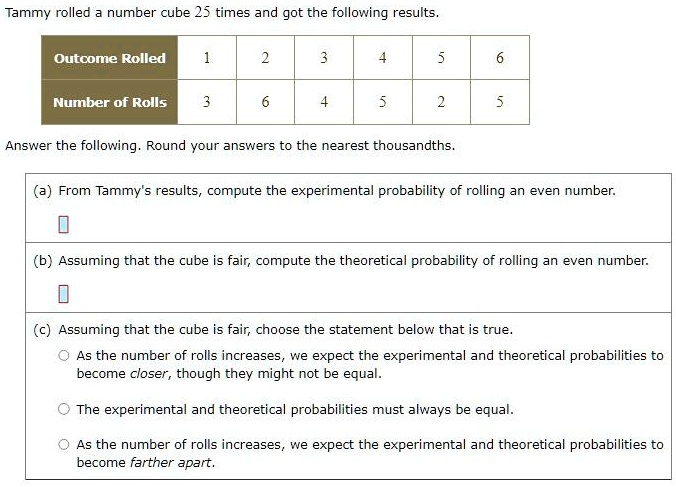 Tammy rolled a number cube 25 times and got the following results.
Outcome Rolled
1
2
3
4
5
6
Number of Rolls
3
6
4
5
2
5
Answer the following. Round your answers to the nearest thousandths.
(a) From Tammy's results, compute the experimental probability of rolling an even number.
(b) Assuming that the cube is fair, compute the theoretical probability of rolling an even number.
(c) Assuming that the cube is fair, choose the statement below that is true.
As the number of rolls increases, we expect the experimental and theoretical probabilities to
become closer, though they might not be equal.
The experimental and theoretical probabilities must always be equal.
As the number of rolls increases, we expect the experimental and theoretical probabilities to
become farther apart.