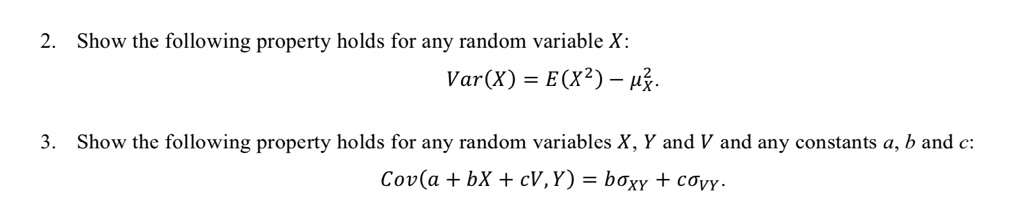 Show the following property holds for any random variable X:
Var(X) = E(X^2) - ?²X.
Show the following property holds for any random variables X, Y and V and any constants a, b and c:
Cov(a + bX + cV, Y) = b?XY + c?VY.
