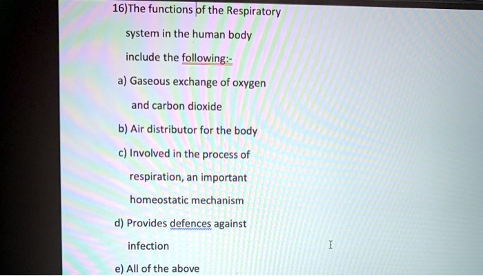 16)The functions of the Respiratory system in the human body include the following:-
a) Gaseous exchange of oxygen and carbon dioxide
b) Air distributor for the body
c) Involved in the process of respiration, an important homeostatic mechanism
d) Provides defences against infection
e) All of the above