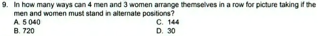 9. In how many ways can 4 men and 3 women arrange themselves in a row for picture taking if the men and women must stand in alternate positions?
A. 5 040
B. 720
C. 144
D. 30