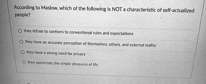 According to Maslow, which of the following is NOT a characteristic of self-actualized
people?
they refuse to conform to conventional rules and expectations
they have an accurate perception of themselves, others, and external reality
they have a strong need for privacy
they appreciate the simple pleasures of life