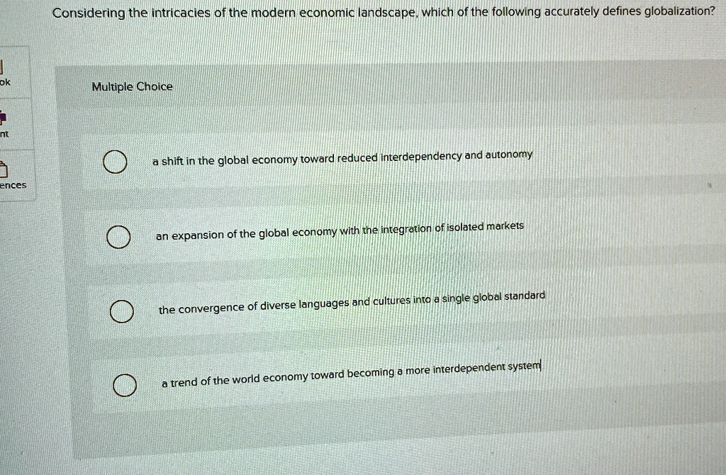 Considering the intricacies of the modern economic landscape, which of the following accurately defines globalization?
Multiple Choice
a shift in the global economy toward reduced interdependency and autonomy
an expansion of the global economy with the integration of isolated markets
the convergence of diverse languages and cultures into a single global standard
a trend of the world economy toward becoming a more interdependent system