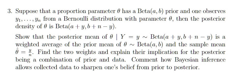 3. Suppose that a proportion parameter θ has a Beta(a, b) prior and one observes
y1, …, yn from a Bernoulli distribution with parameter θ, then the posterior
density of θ is Beta(a + y, b + n - y).
Show that the posterior mean of θ| Y = y ∼ Beta(a + y, b + n - y) is a
weighted average of the prior mean of θ∼ Beta(a, b) and the sample mean
θ̂ = (y)/(n). Find the two weights and explain their implication for the posterior
being a combination of prior and data. Comment how Bayesian inference
allows collected data to sharpen one's belief from prior to posterior.