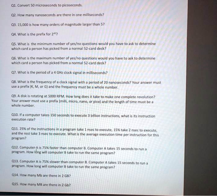 Q1. Convert 50 microseconds to picoseconds.
Q2. How many nanoseconds are there in one milliseconds?
Q3. 15,000 is how many orders of magnitude larger than 5?
Q4. What is the prefix for 2^40?
Q5. What is the minimum number of yes/no questions would you have to ask to determine which card a person has picked from a normal 52-card deck?
Q6. What is the maximum number of yes/no questions would you have to ask to determine which card a person has picked from a normal 52-card deck?
Q7. What is the period of a 4 GHz clock signal in milliseconds?
Q8. What is the frequency of a clock signal with a period of 20 nanoseconds? Your answer must use a prefix (K, M, or G) and the frequency must be a whole number.
Q9. A disk is rotating at 5000 RPM. How long does it take to make one complete revolution? Your answer must use a prefix (milli, micro, nano, or pico) and the length of time must be a whole number.
Q10. If a computer takes 150 seconds to execute 3 billion instructions, what is its instruction execution rate?
Q11. 25% of the instructions in a program take 1 nsec to execute, 15% take 2 nsec to execute, and the rest take 3 nsec to execute. What is the average execution time per instruction for this program?
Q12. Computer A is 75% faster than computer B. Computer A takes 15 seconds to run a program. How long will computer B take to run the same program?
Q13. Computer A is 75% slower than computer B. Computer A takes 15 seconds to run a program. How long will computer B take to run the same program?
Q14. How many Mb are there in 2 GB?
Q15. How many MB are there in 2 Gb?