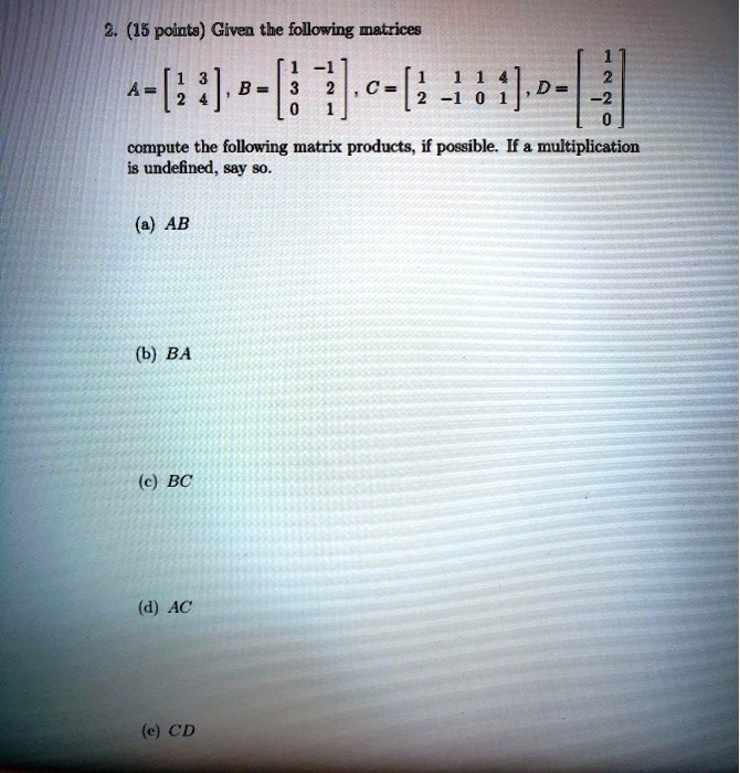 2. (15 points) Given the following matrices
eginbmatrix 1     3  2     4 endbmatrix , eginbmatrix 1     -1  3     2  0     1 endbmatrix , eginbmatrix 1     1     1     4  2     -1     0     1 endbmatrix , eginbmatrix 1  2  -2  0 endbmatrix 
compute the following matrix products, if possible. If a multiplication
is undefined, say so.
(a) AB
(b) BA
(c) BC
(d) AC
(e) CD