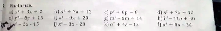 Factorise.
a) x^2 + 3x + 2
e) y^2 - 8y + 15
x^2 - 2x - 15
b) a^2 + 7a + 12
f) x^2 - 9x + 20
j) x^2 - 3x - 28
c) p^2 + 6p + 8
g) m^2 - 9m + 14
k) a^2 + 4a - 12
d) x^2 + 7x + 10
h) b^2 - 11b + 30
l) x^2 + 5x - 24