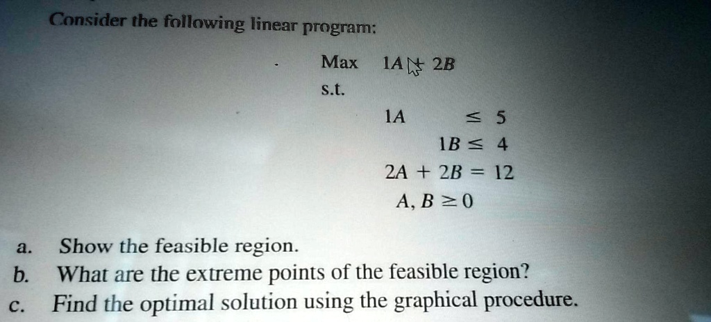 Consider the following linear program:
Max 1A + 2B
s.t.
1A le 5
1B le 4
2A + 2B = 12
A, B ge 0
a. Show the feasible region.
b. What are the extreme points of the feasible region?
c. Find the optimal solution using the graphical procedure.