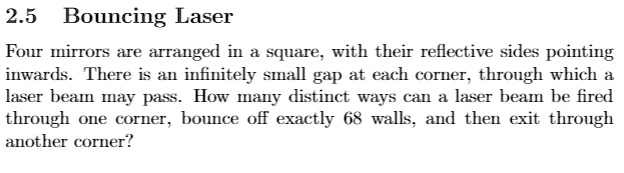 2.5 Bouncing Laser
Four mirrors are arranged in a square, with their reflective sides pointing
inwards. There is an infinitely small gap at each corner, through which a
laser beam may pass. How many distinct ways can a laser beam be fired
through one corner, bounce off exactly 68 walls, and then exit through
another corner?