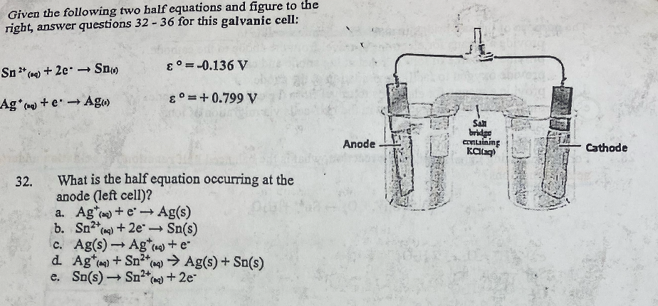 Given the following two half equations and figure to the right, answer questions 32 - 36 for this galvanic cell:

Sn²?(aq) + 2e? ? Sn(s) ?° = -0.136 V
Ag?(aq) + e? ? Ag(s) ?° = +0.799 V

32. What is the half equation occurring at the anode (left cell)?
a. Ag?(aq) + e? ? Ag(s)
b. Sn²?(aq) + 2e? ? Sn(s)
c. Ag(s) ? Ag?(aq) + e?
d. Ag?(aq) + Sn²?(aq) ? Ag(s) + Sn(s)
e. Sn(s) ? Sn²?(aq) + 2e?