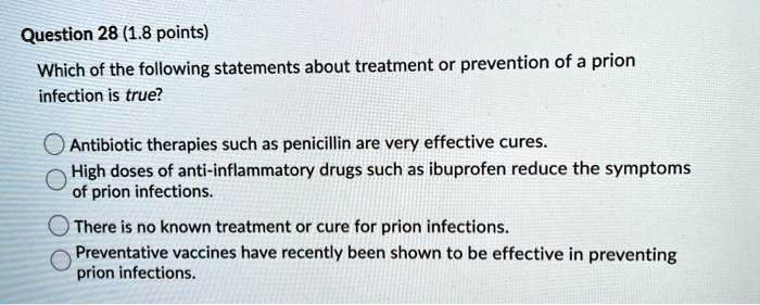 Which of the following statements about treatment or prevention of a prion infection is true?

Antibiotic therapies such as penicillin are very effective cures.
High doses of anti-inflammatory drugs such as ibuprofen reduce the symptoms of prion infections.
There is no known treatment or cure for prion infections.
Preventative vaccines have recently been shown to be effective in preventing prion infections.