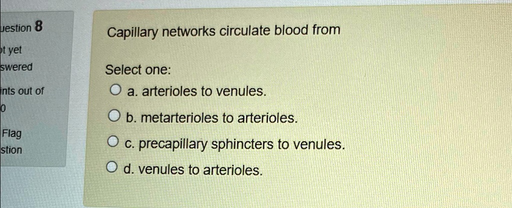 Capillary networks circulate blood from
Select one:
a. arterioles to venules.
b. metarterioles to arterioles.
c. precapillary sphincters to venules.
d. venules to arterioles.