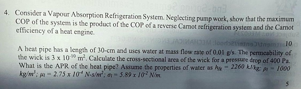 4. Consider a Vapour Absorption Refrigeration System. Neglecting pump work, show that the maximum
COP of the system is the product of the COP of a reverse Carnot refrigeration system and the Carnot
efficiency of a heat engine.
A heat pipe has a length of 30-cm and uses water at mass flow rate of 0.01 g/s. The permeability of
the wick is 3 × 10^-10 m^2. Calculate the cross-sectional area of the wick for a pressure drop of 400 Pa.
What is the APR of the heat pipe? Assume the properties of water as hfg = 2260 kJ/kg; = 1000
kg/m^3; = 2.75 × 10^-4 N-s/m^2; = 5.89 × 10^-2 N/m.