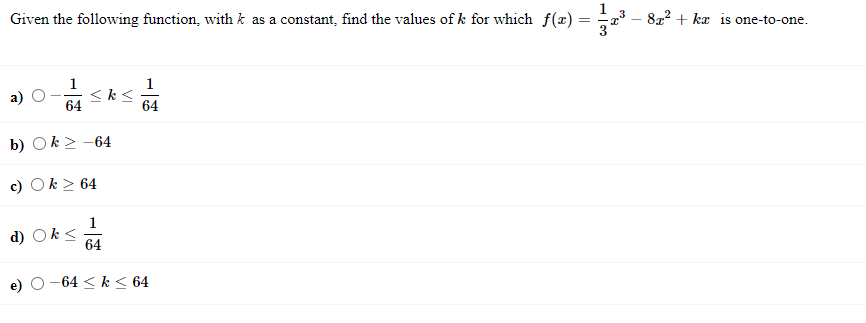 Given the following function, with k as a constant, find the values of k for which f(x) = 1/3 x^3 - 8x^2 + kx is one-to-one.
a) -1/64 <= k <= 1/64
b) k >= -64
c) k >= 64
d) k <= 1/64
e) -64 <= k <= 64