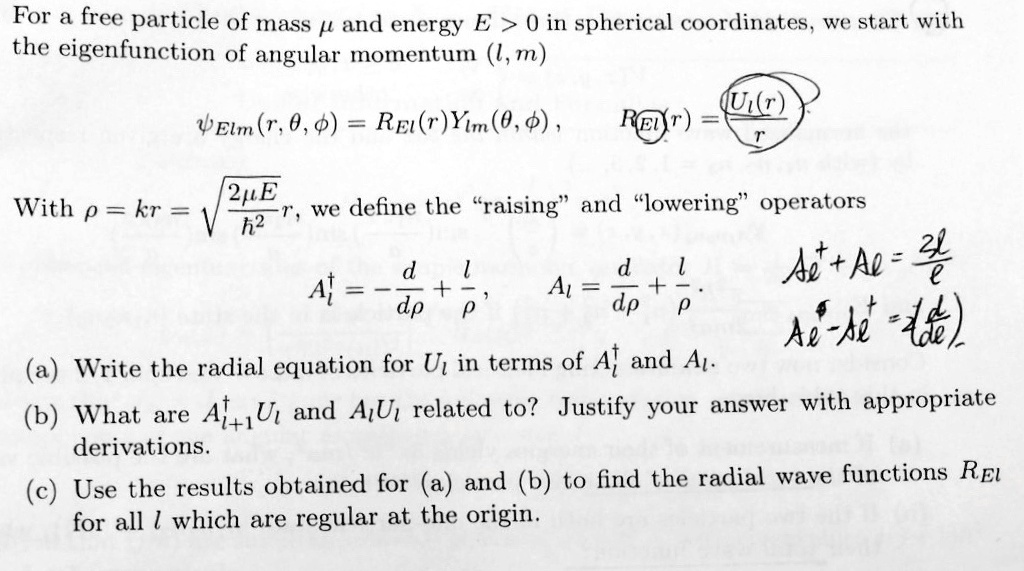 For a free particle of mass μ and energy E > 0 in spherical coordinates, we start with the eigenfunction of angular momentum (l, m)
ψElm(r, θ, ϕ) = REl(r)Ylm(θ, ϕ), REl(r) = (Ul(r))/(r)
With ρ = kr = √((2μ E)/(ħ^2))r, we define the r̈aisingänd l̈oweringöperators
Al^+ = -(d)/(dρ) + (l)/(ρ), Al = (d)/(dρ) + (l)/(ρ)
Al^+ + Al = (2l)/(e)
Al^+ - Al^+ = (1)/(i)(d)/(de)
(a) Write the radial equation for Ul in terms of Al^+ and Al.
(b) What are Al^+Ul and AlUl related to? Justify your answer with appropriate derivations.
(c) Use the results obtained for (a) and (b) to find the radial wave functions REl for all l which are regular at the origin.