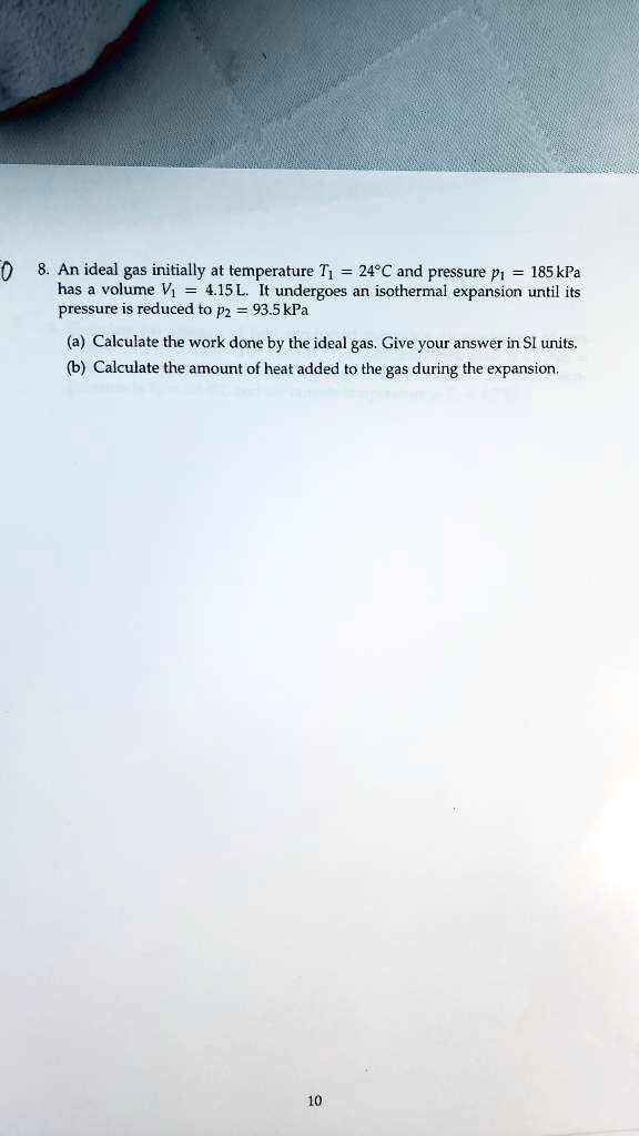 8. An ideal gas initially at temperature T? = 24 °C and pressure p? = 185 kPa has a volume V? = 4.15 L. It undergoes an isothermal expansion until its pressure is reduced to p? = 93.5 kPa
(a) Calculate the work done by the ideal gas. Give your answer in SI units.
(b) Calculate the amount of heat added to the gas during the expansion.