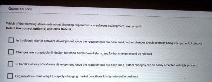 Which of the following statements about changing requirements in software development, are correct?
Select the correct option(s) and click Submit.
In traditional way of software development, once the requirements are base lined, further changes should undergo heavy change control process
Changes are acceptable till design but once development starts, any further change should be rejected
In traditional way of software development, once the requirements are base lined, further changes can be easily accepted with light process.
Organizations must adapt to rapidly changing market conditions to stay relevant in business