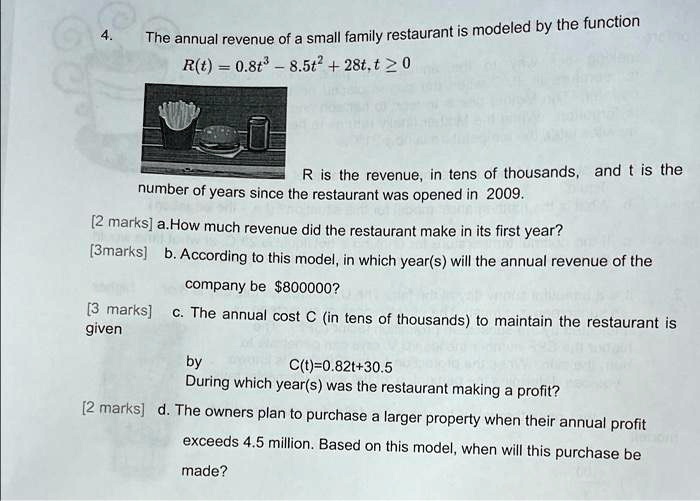 4. The annual revenue of a small family restaurant is modeled by the function
R(t) = 0.8t^3 - 8.5t^2 + 28t, t ? 0
R is the revenue, in tens of thousands, and t is the number of years since the restaurant was opened in 2009.
a. How much revenue did the restaurant make in its first year?
b. According to this model, in which year(s) will the annual revenue of the company be 800000?
c. The annual cost C (in tens of thousands) to maintain the restaurant is given by C(t)=0.82t+30.5
During which year(s) was the restaurant making a profit?
d. The owners plan to purchase a larger property when their annual profit exceeds 4.5 million. Based on this model, when will this purchase be made?