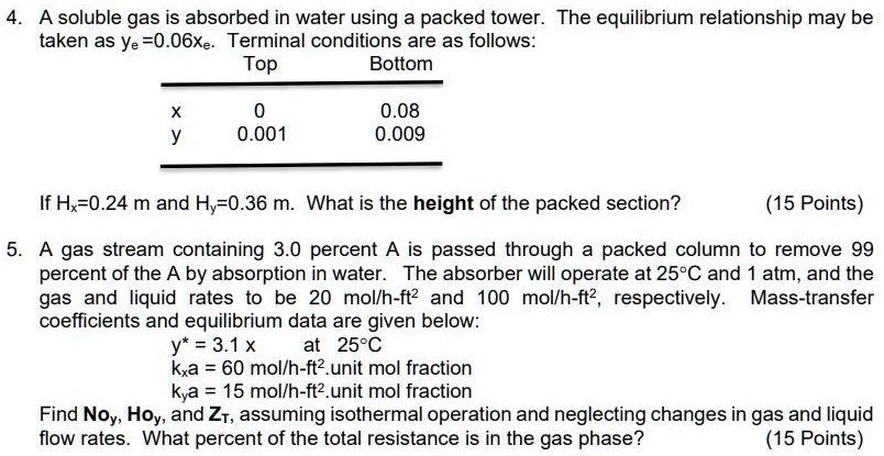 4. A soluble gas is absorbed in water using a packed tower. The equilibrium relationship may be taken as ye=0.06xe. Terminal conditions are as follows:
Top Bottom
x 0 0.08
y 0.001 0.009
If Hx=0.24 m and Hy=0.36 m. What is the height of the packed section? (15 Points)
5. A gas stream containing 3.0 percent A is passed through a packed column to remove 99 percent of the A by absorption in water. The absorber will operate at 25°C and 1 atm, and the gas and liquid rates to be 20 mol/h-ft² and 100 mol/h-ft², respectively. Mass-transfer coefficients and equilibrium data are given below:
y* = 3.1 x at 25°C
kxa = 60 mol/h-ft².unit mol fraction
kya = 15 mol/h-ft².unit mol fraction
Find Noy, Hoy, and ZT, assuming isothermal operation and neglecting changes in gas and liquid flow rates. What percent of the total resistance is in the gas phase? (15 Points)