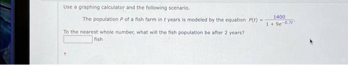 Use a graphing calculator and the following scenario.
The population P of a fish farm in t years is modeled by the equation P(t) = (1400)/(1 + 9e^-0.7t)
To the nearest whole number, what will the fish population be after 2 years?
fish