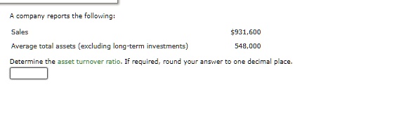 A company reports the following:
Sales
931,600
Average total assets (excluding long-term investments)
548,000
Determine the asset turnover ratio. If required, round your answer to one decimal place.