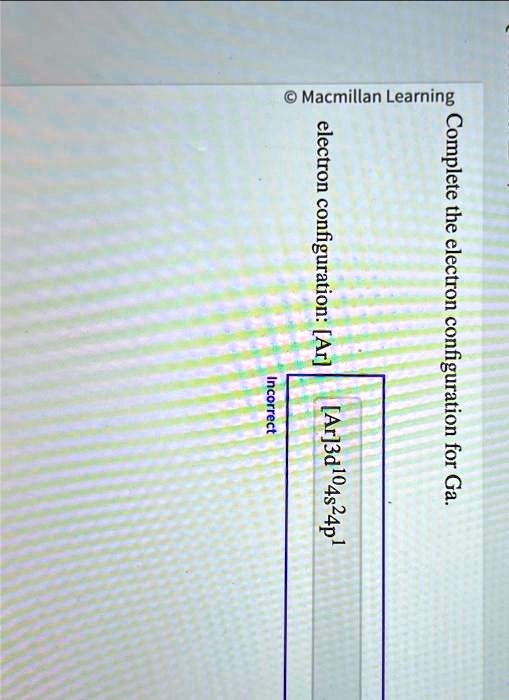 Macmillan Learning
Complete the electron configuration for Ga.
electron configuration: [Ar]
Incorrect
[Ar]3d^104s^24p^1