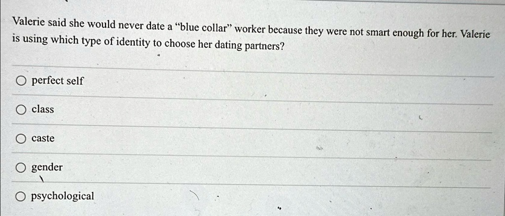 Valerie said she would never date a "blue collar" worker because they were not smart enough for her. Valerie is using which type of identity to choose her dating partners?
perfect self
class
caste
gender
psychological