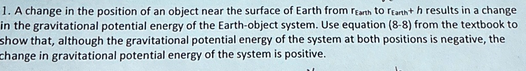 1. A change in the position of an object near the surface of Earth from rEarth to rEarth + h results in a change in the gravitational potential energy of the Earth-object system. Use equation (8-8) from the textbook to show that, although the gravitational potential energy of the system at both positions is negative, the change in gravitational potential energy of the system is positive.