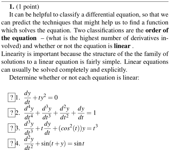 It can be helpful to classify a differential equation, so that we can predict the techniques that might help us to find a function which solves the equation. Two classifications are the order of the equation – (what is the highest number of derivatives involved) and whether or not the equation is linear.
Linearity is important because the structure of the the family of solutions to a linear equation is fairly simple. Linear equations can usually be solved completely and explicitly.
Determine whether or not each equation is linear:
1. dy/dt + ty" = 0
2. d?y/dt? + d3y/dt3 + d"y/dt" + dy/dt = 1
3. d3y/dt3 + t(dy/dt) + (cos"(t))y = t3
4. d"y/dt" + sin(t + y) = sin t