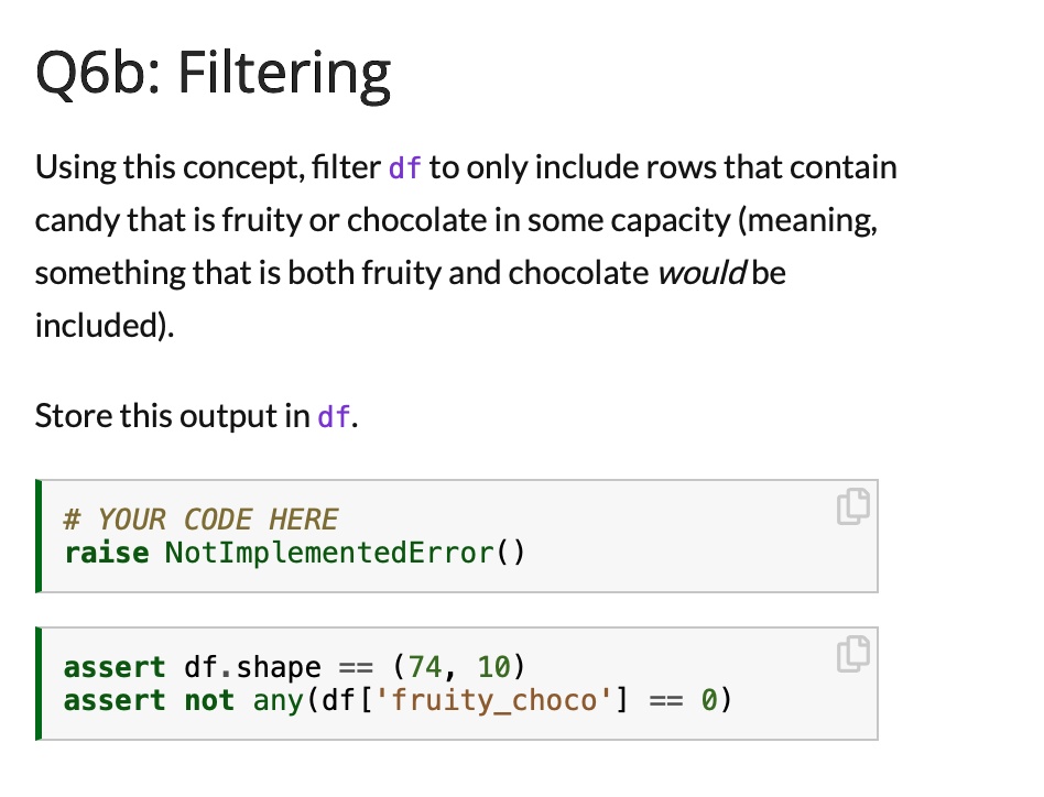 Q6b: Filtering
Using this concept, filter df to only include rows that contain
candy that is fruity or chocolate in some capacity (meaning,
something that is both fruity and chocolate would be
included).
Store this output in df.
# YOUR CODE HERE
raise NotImplementedError()
assert df.shape == (74, 10)
assert not any(df['fruitychoco'] == 0)