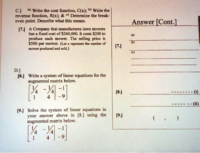 C.] (a) Write the cost function, C(x); (b) Write the revenue function, R(x);     (c) Determine the break-even point. Describe what this means.

[7.] A Company that manufactures lawn mowers has a fixed cost of 240,000. It costs200 to produce each mower. The selling price is 500 per mower. (Let x represent the number of mower produced and sold.)

D.]
[8.] Write a system of linear equations for the augmented matrix below.
[[1/4, -1/4, -1], [1, 4, -9]]

[9.] Solve the system of linear equations in your answer above in [8.] using the augmented matrix below.
[[1/4, -1/4, -1], [1, 4, -9]]