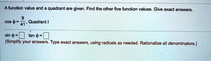 A function value and a quadrant are given. Find the other five function values. Give exact answers.

cos ? = 9/41, Quadrant I

sin ? =  tan ? = 
(Simplify your answers. Type exact answers, using radicals as needed. Rationalize all denominators.)