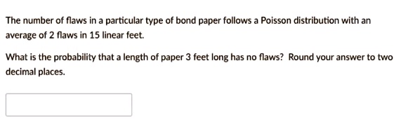 The number of flaws in a particular type of bond paper follows a Poisson distribution with an average of 2 flaws in 15 linear feet.
What is the probability that a length of paper 3 feet long has no flaws? Round your answer to two decimal places.