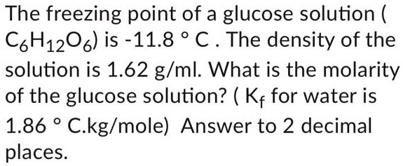 The freezing point of a glucose solution ( C6H12O6) is -11.8 ° C . The density of the solution is 1.62 g/ml. What is the molarity of the glucose solution? ( Kf for water is 1.86 ° C.kg/mole) Answer to 2 decimal places.
