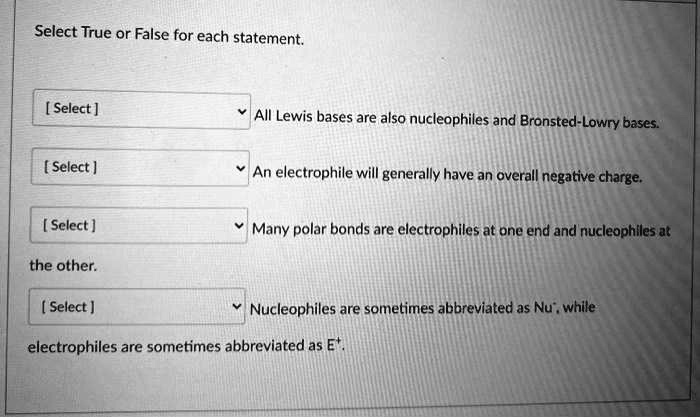 Select True or False for each statement.

All Lewis bases are also nucleophiles and Bronsted-Lowry bases.

An electrophile will generally have an overall negative charge.

Many polar bonds are electrophiles at one end and nucleophiles at the other.

Nucleophiles are sometimes abbreviated as Nu?, while electrophiles are sometimes abbreviated as E?.