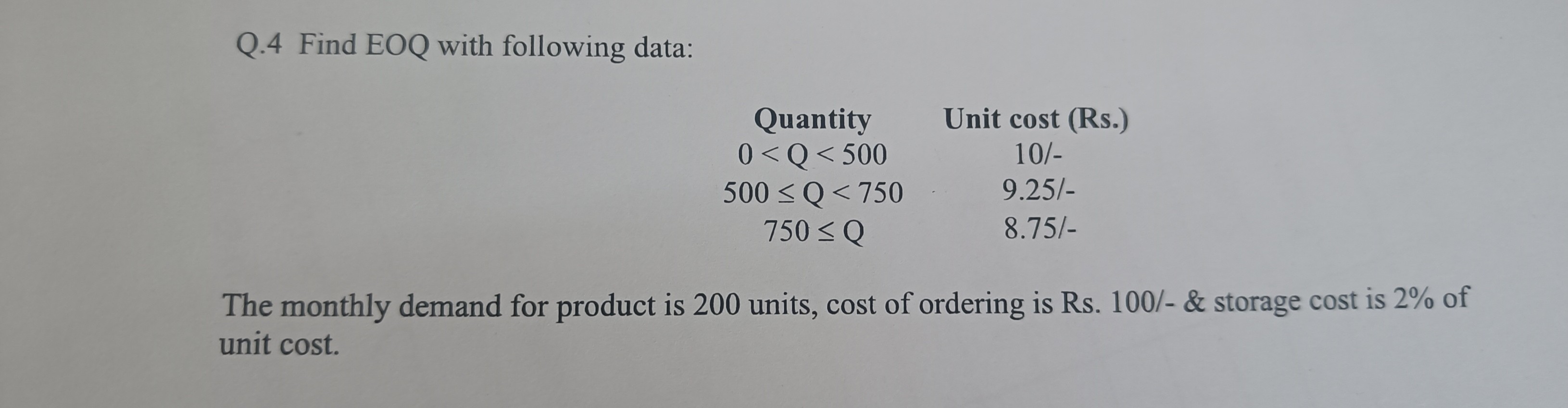 Q.4 Find EOQ with following data:

Quantity Unit cost (Rs.)
0 < Q < 500 10/-
500 ? Q < 750 9.25/-
750 ? Q 8.75/-

The monthly demand for product is 200 units, cost of ordering is Rs. 100/-     storage cost is 2% of unit cost.
